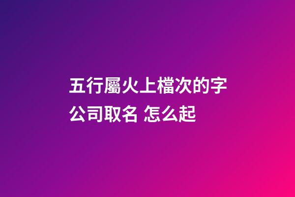 五行屬火上檔次的字公司取名 怎么起-第1張-公司起名-玄機派